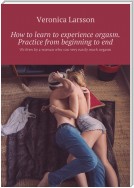 How to learn to experience orgasm. Practice from beginning to end. Written by a woman who can very easily reach orgasm