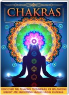 Chakras: Discover The Amazing Techniques Of Balancing Energy And Becoming Healed Using Chakras