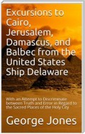 Excursions to Cairo, Jerusalem, Damascus, and Balbec from the United States Ship Delaware, during Her Recent Cruise / With an Attempt to Discriminate between Truth and Error in Regard to the Sacred Places of the Holy City