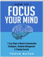 How to Focus Your Mind: 7 Easy Steps to Master Concentration Techniques, Attention Management & Staying Focused