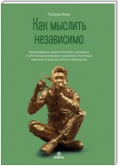 Как мыслить независимо. Умение думать самостоятельно, приходить к собственным выводам, принимать блестящие решения и никогда не быть обманутым