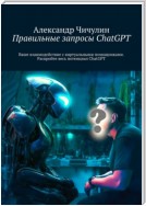 Правильные запросы ChatGPT. Ваше взаимодействие с виртуальными помощниками. Раскройте весь потенциал ChatGPT