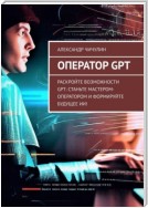 Оператор GPT. Раскройте возможности GPT: станьте мастером-оператором и формируйте будущее ИИ!