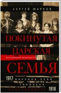 Покинутая царская семья. Царское Село – Тобольск – Екатеринбург. 1917—1918