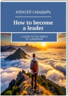 How to become a leader. A guide to the world of leadership