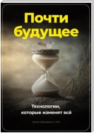 Почти будущее. Технологии, которые изменят всё