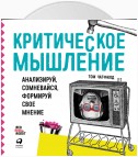 Критическое мышление. Анализируй, сомневайся, формируй свое мнение