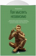 Как мыслить независимо. Умение думать самостоятельно, приходить к собственным выводам, принимать блестящие решения и никогда не быть обманутым