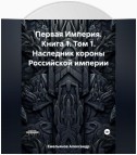 Первая Империя. Книга 1. Том 1. Наследник короны Российской империи