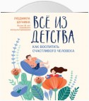 Все из детства. Как воспитать счастливого человека