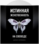 Истинная женственность на свободе. Освобождение от массовой лжи о женщинах и женском